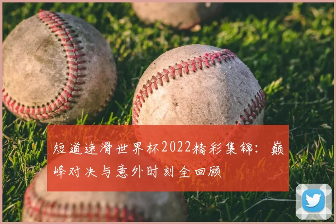 短道速滑世界杯2022精彩集锦:巅峰对决与意外时刻全回顾