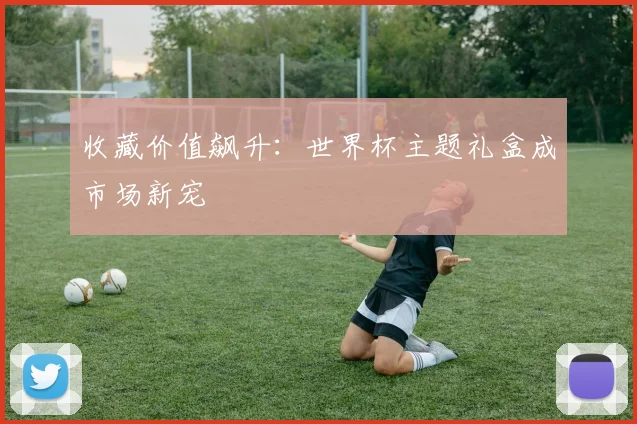 收藏价值飙升:世界杯主题礼盒成市场新宠