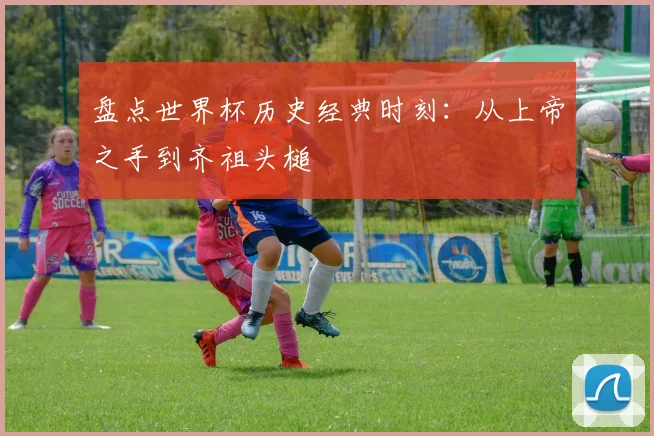 盘点世界杯历史经典时刻：从上帝之手到齐祖头槌