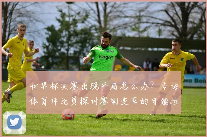 世界杯决赛出现平局怎么办?专访体育评论员探讨赛制变革的可能性与未来