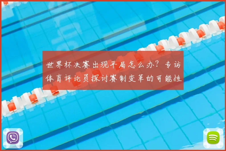 世界杯决赛出现平局怎么办?专访体育评论员探讨赛制变革的可能性与未来