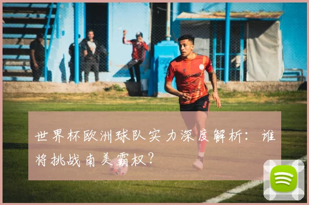 世界杯欧洲球队实力深度解析：谁将挑战南美霸权？