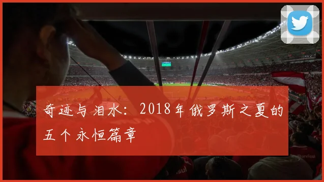 奇迹与泪水:2018年俄罗斯之夏的五个永恒篇章