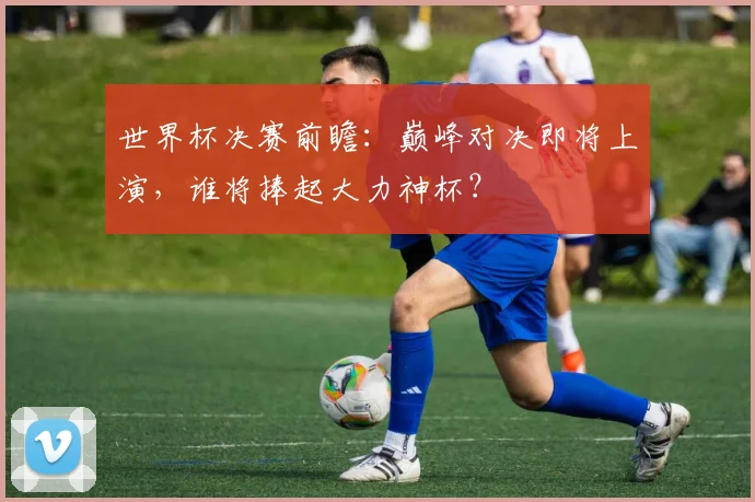 世界杯决赛前瞻:巅峰对决即将上演,谁将捧起大力神杯?