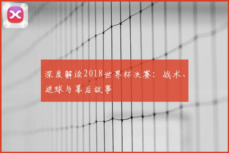 深度解读2018世界杯决赛:战术、进球与幕后故事