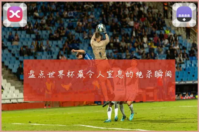 盘点世界杯最令人窒息的绝杀瞬间