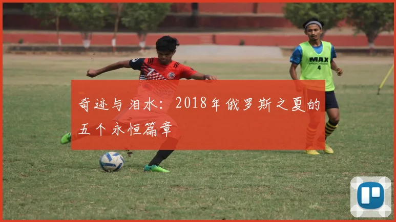 奇迹与泪水:2018年俄罗斯之夏的五个永恒篇章