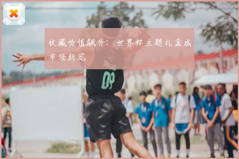 收藏价值飙升:世界杯主题礼盒成市场新宠